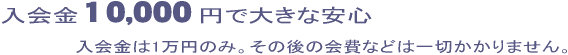 入会金10,000円で大きな安心 入会金は1万円のみ。その後の会費などは一切かかりません。